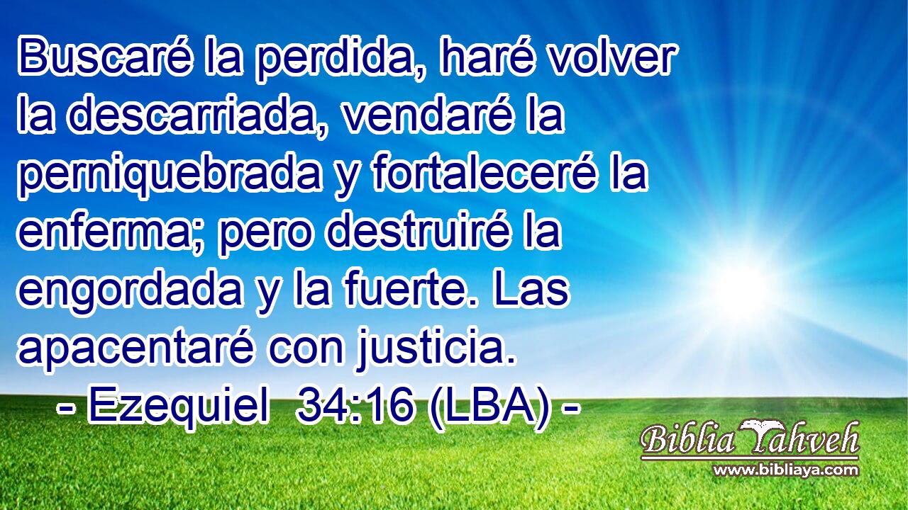 Buscaré la perdida, haré volver la descarriada, vendaré la perniquebrada y fortaleceré la enferma; pero destruiré la engordada y la fuerte. Las apacentaré con justicia.