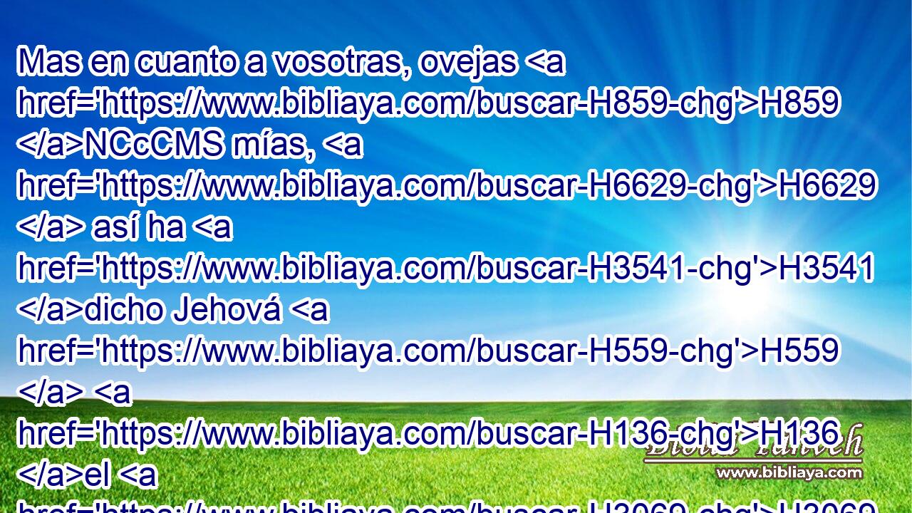 Mas en cuanto a vosotras, ovejas H859 NCcCMS mías, H6629  así ha H3541 dicho Jehová H559  H136 el H3069 H2005 Señor: • He aquí yo juzgo entre H8199 Pb oveja H996  y H7716 PL oveja, entre H7716 PL • carneros y H352 CC H6260 machos • • cabríos. 