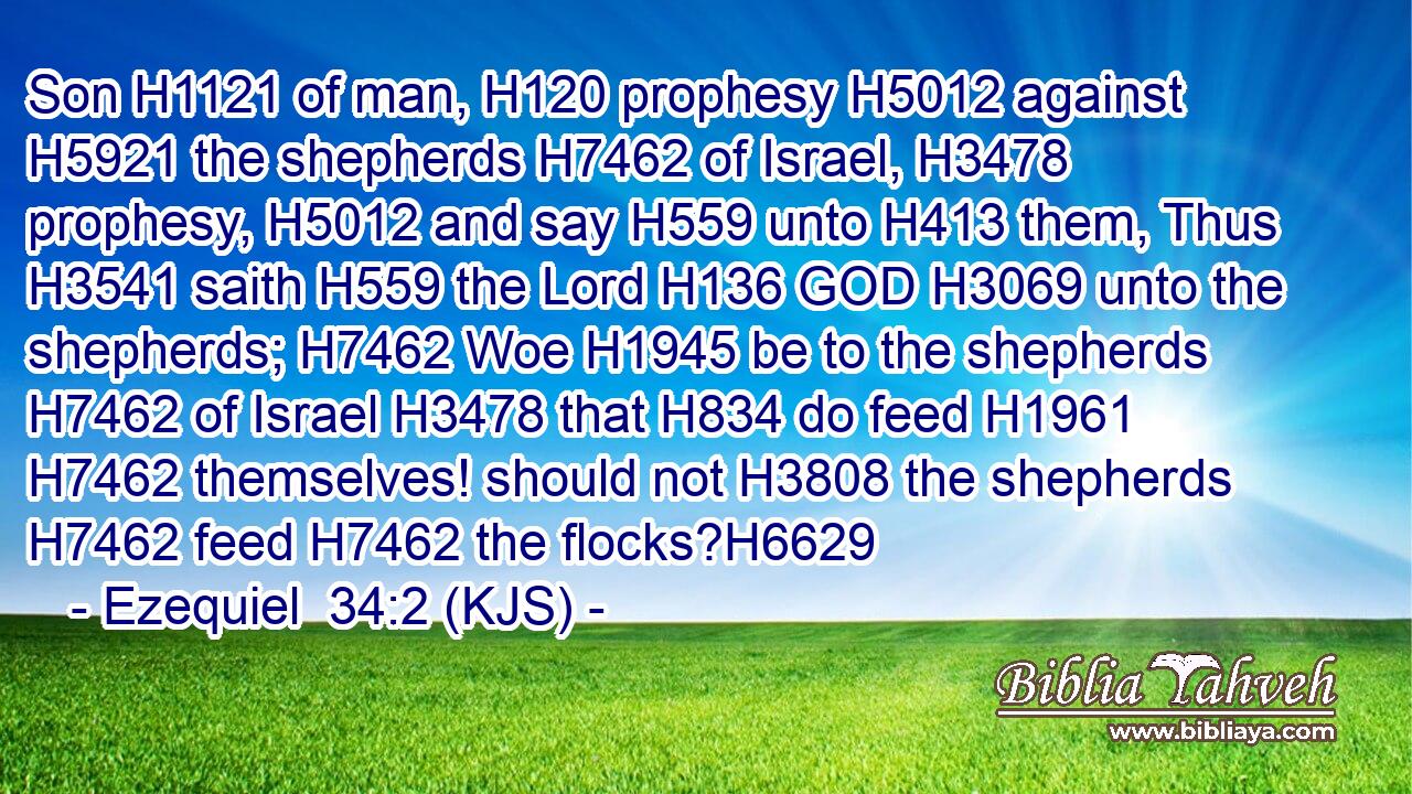 Son H1121 of man, H120 prophesy H5012 against H5921 the shepherds H7462 of Israel, H3478 prophesy, H5012 and say H559 unto H413 them, Thus H3541 saith H559 the Lord H136 GOD H3069 unto the shepherds; H7462 Woe H1945 be to the shepherds H7462 of Israel H3478 that H834 do feed H1961  H7462 themselves! should not H3808 the shepherds H7462 feed H7462 the flocks?H6629