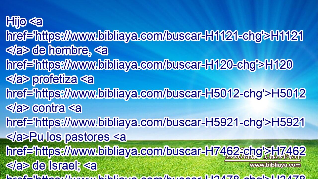 Hijo H1121  de hombre, H120  profetiza H5012  contra H5921 Pu los pastores H7462  de Israel; H3478  profetiza, H5012  y di H559  H136 • H413 PU • a los pastores: H7462 h Así H3541 Am ha dicho H559  Jehová H3069  el Señor: • ¡Ay H1945 XE de los pastores H7462  de Israel, H3478  que H834 XN • H1961  se apacientan H7462  a sí mismos! ¿ No H3808 ANN apacientan H7462 VqA