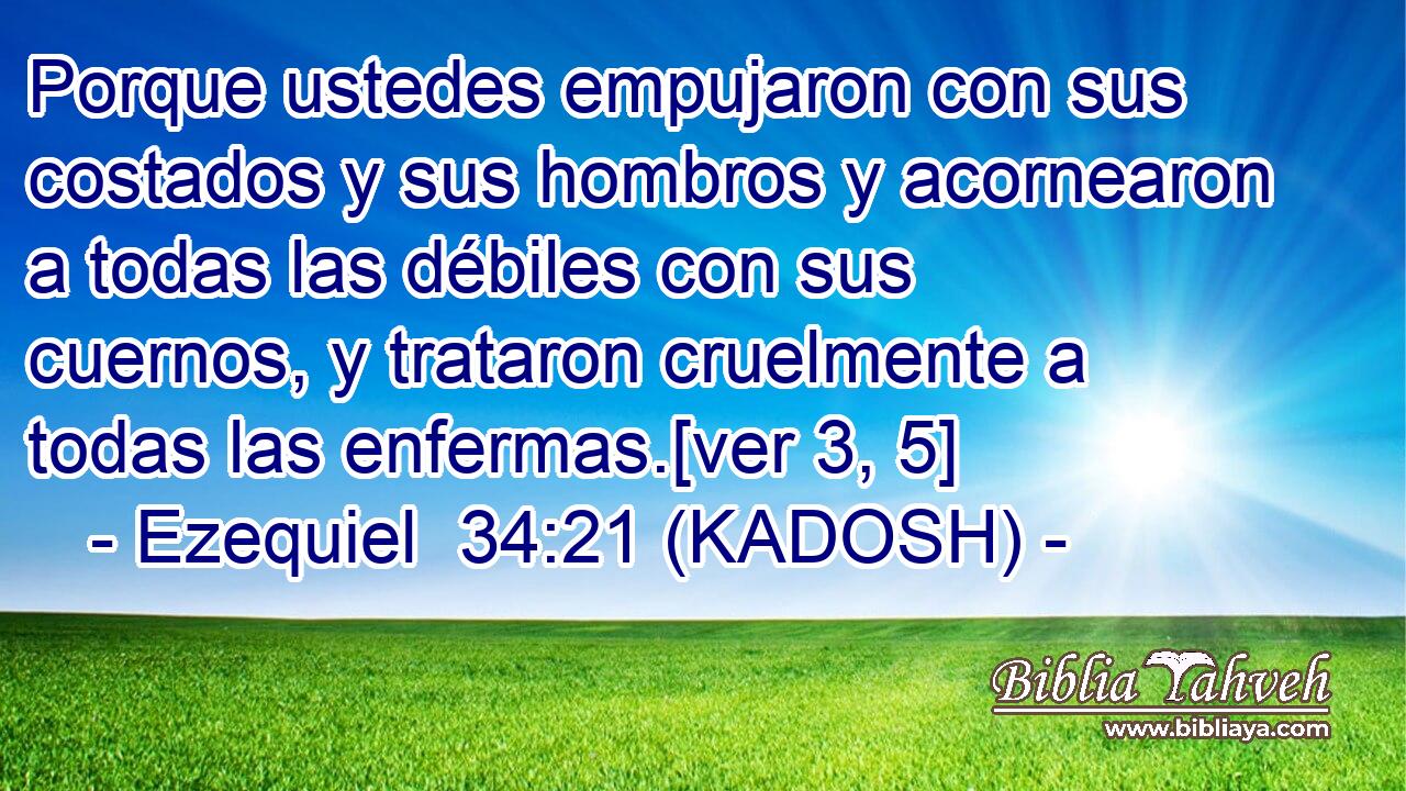  Porque ustedes empujaron con sus costados y sus hombros y acornearon a todas las débiles con sus cuernos, y trataron cruelmente a todas las enfermas.[ver 3, 5] 