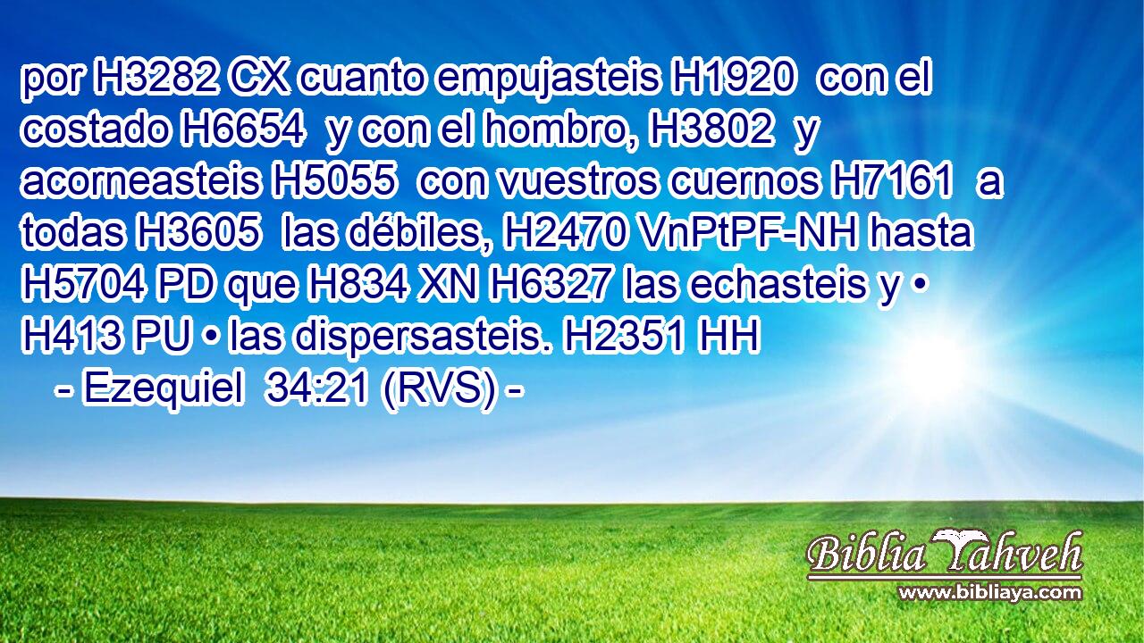 por H3282 CX cuanto empujasteis H1920  con el costado H6654  y con el hombro, H3802  y acorneasteis H5055  con vuestros cuernos H7161  a todas H3605  las débiles, H2470 VnPtPF-NH hasta H5704 PD que H834 XN H6327 las echasteis y • H413 PU • las dispersasteis. H2351 HH 