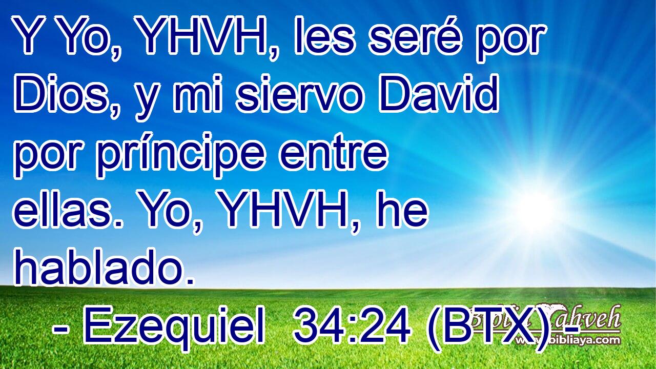 Y Yo, YHVH, les seré por Dios, y mi siervo David por príncipe entre ellas. Yo, YHVH, he hablado.