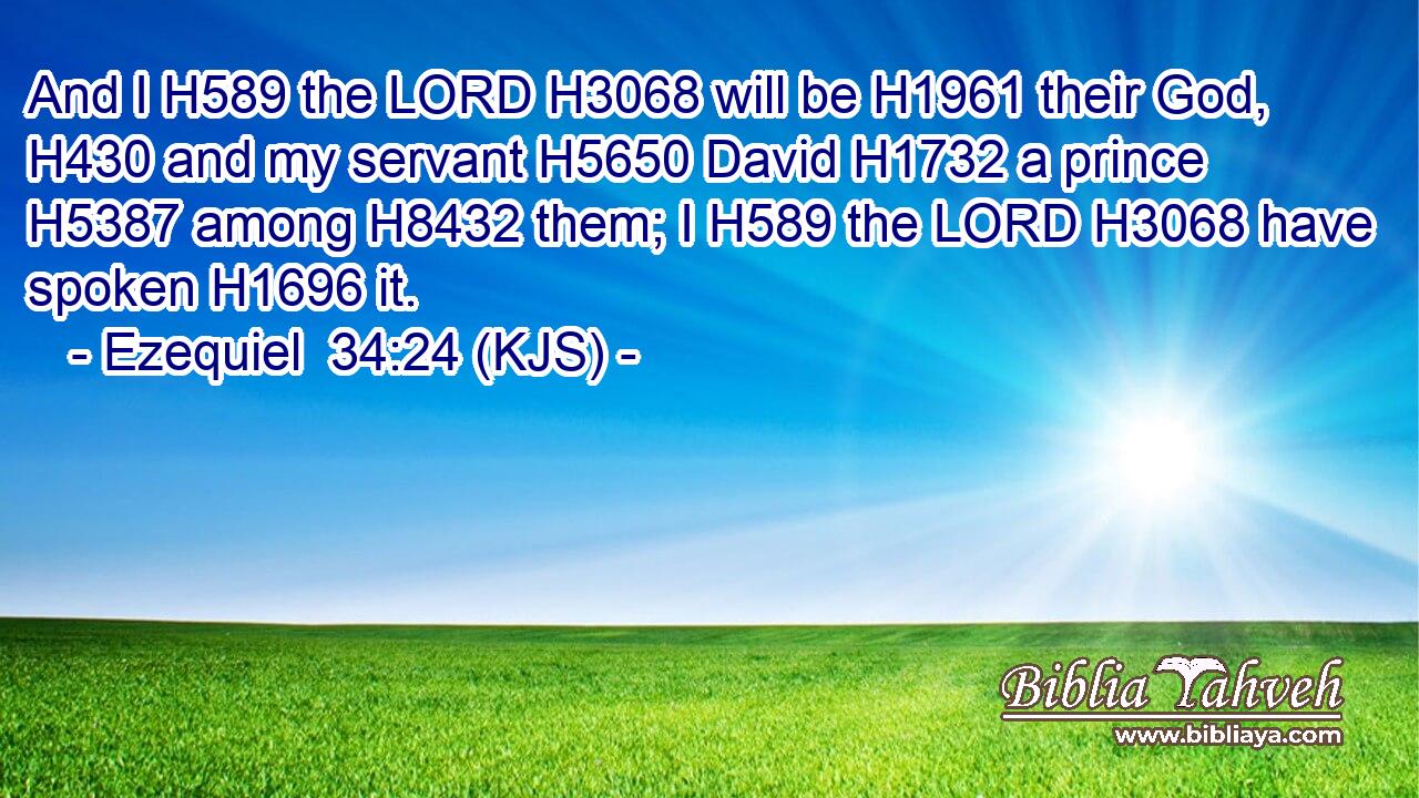 And I H589 the LORD H3068 will be H1961 their God, H430 and my servant H5650 David H1732 a prince H5387 among H8432 them; I H589 the LORD H3068 have spoken H1696 it.
