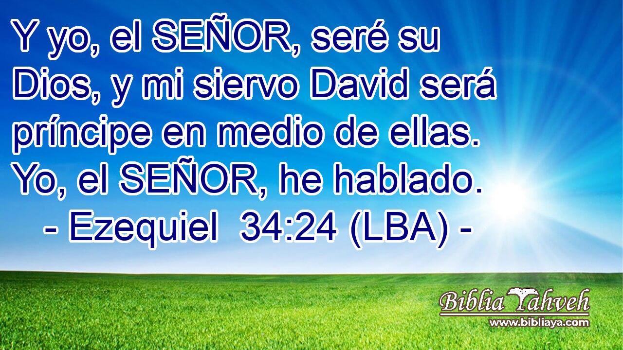 Y yo, el SEÑOR, seré su Dios, y mi siervo David será príncipe en medio de ellas. Yo, el SEÑOR, he hablado.