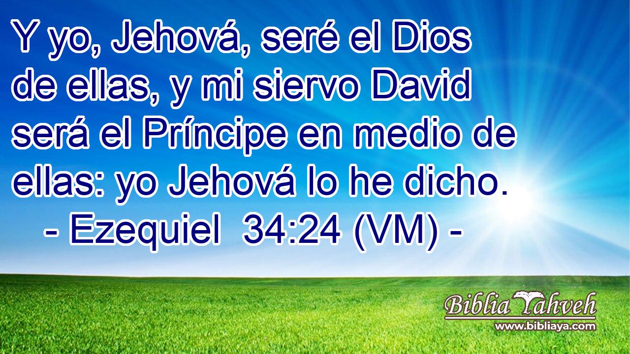  Y yo, Jehová, seré el Dios de ellas, y mi siervo David será el Príncipe en medio de ellas: yo Jehová lo he dicho. 