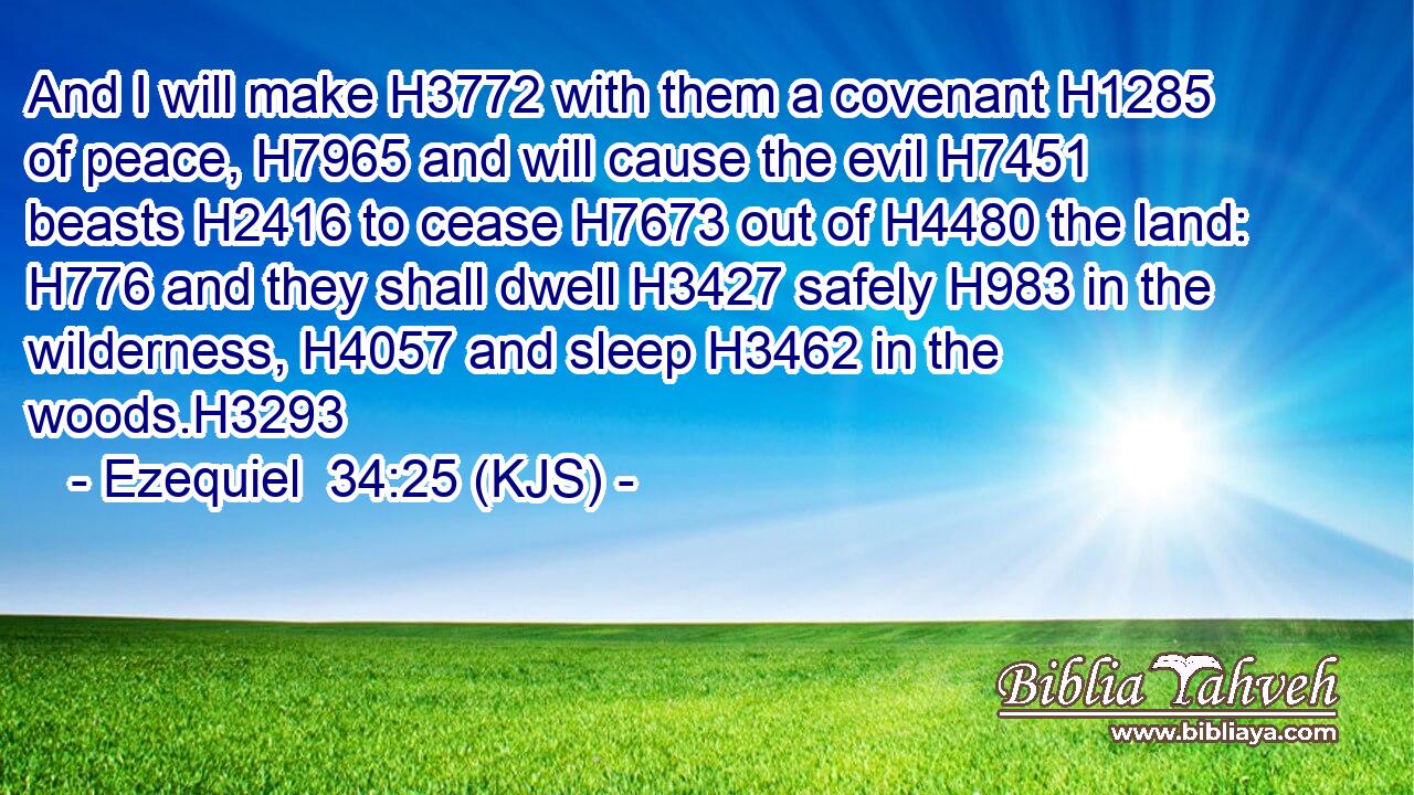 And I will make H3772 with them a covenant H1285 of peace, H7965 and will cause the evil H7451 beasts H2416 to cease H7673 out of H4480 the land: H776 and they shall dwell H3427 safely H983 in the wilderness, H4057 and sleep H3462 in the woods.H3293