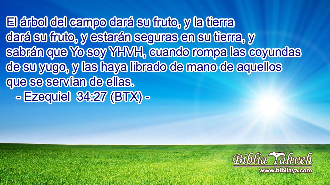 El árbol del campo dará su fruto, y la tierra dará su fruto, y estarán seguras en su tierra, y sabrán que Yo soy YHVH, cuando rompa las coyundas de su yugo, y las haya librado de mano de aquellos que se servían de ellas.