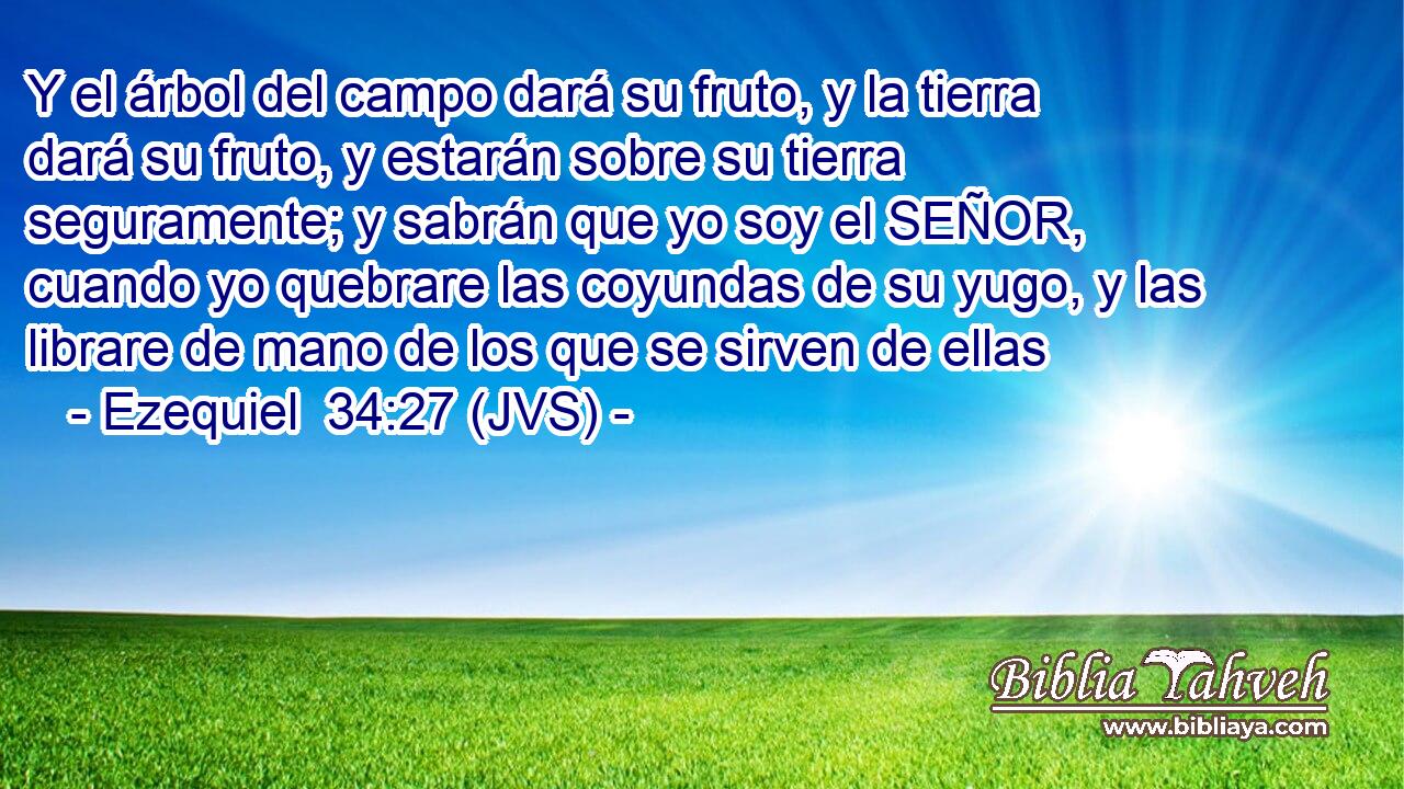 Y el árbol del campo dará su fruto, y la tierra dará su fruto, y estarán sobre su tierra seguramente; y sabrán que yo soy el SEÑOR, cuando yo quebrare las coyundas de su yugo, y las librare de mano de los que se sirven de ellas