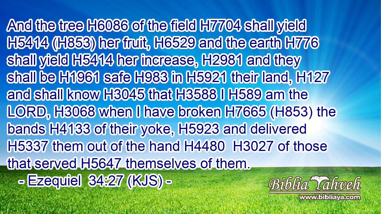 And the tree H6086 of the field H7704 shall yield H5414 (H853) her fruit, H6529 and the earth H776 shall yield H5414 her increase, H2981 and they shall be H1961 safe H983 in H5921 their land, H127 and shall know H3045 that H3588 I H589 am the LORD, H3068 when I have broken H7665 (H853) the bands H4133 of their yoke, H5923 and delivered H5337 them out of the hand H4480  H3027 of those that served H5647 themselves of them.