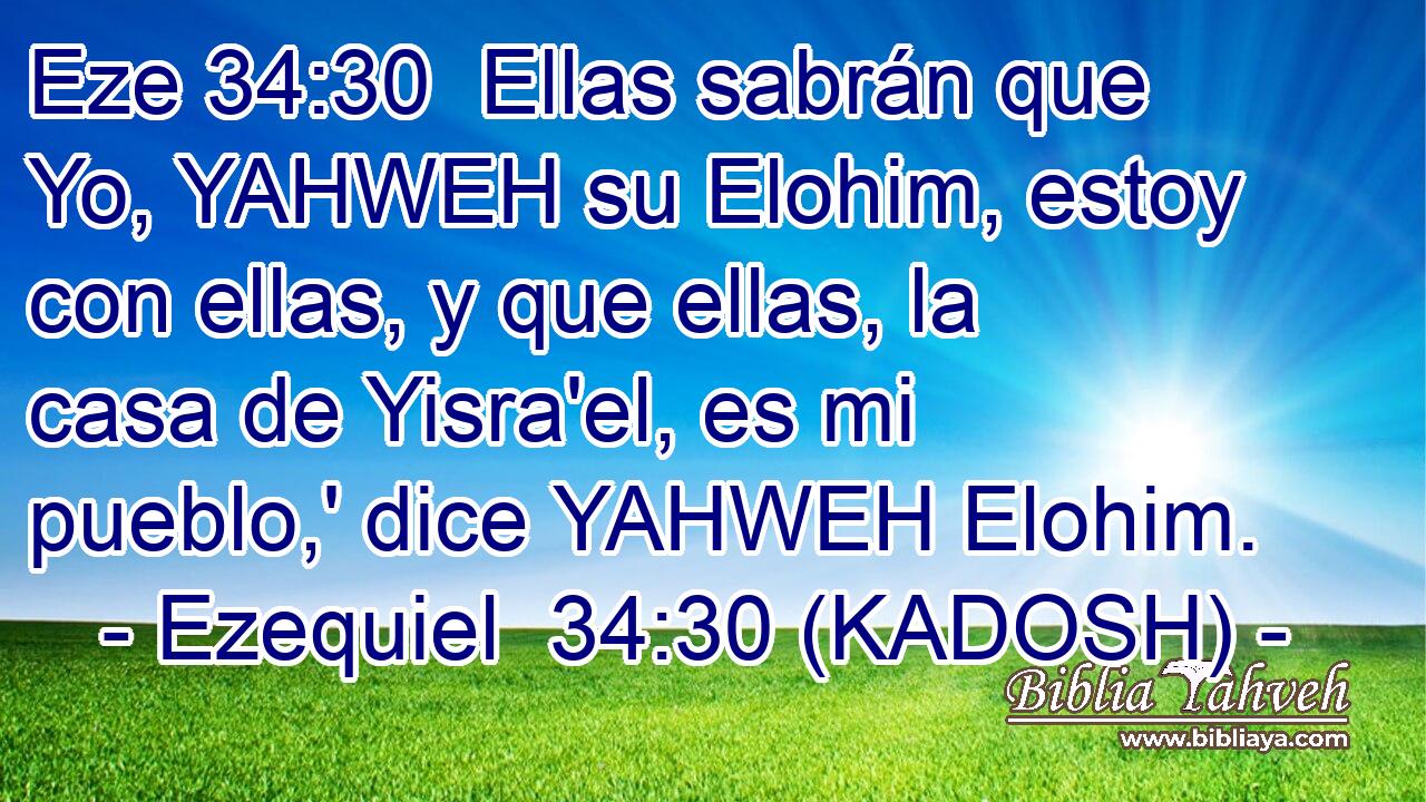  Ellas sabrán que Yo, YAHWEH su Elohim, estoy con ellas, y que ellas, la casa de Yisra'el, es mi pueblo,' dice YAHWEH Elohim. 