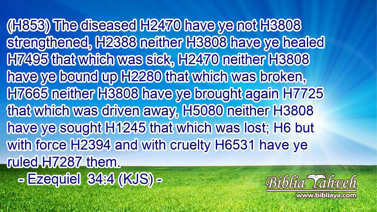 (H853) The diseased H2470 have ye not H3808 strengthened, H2388 neither H3808 have ye healed H7495 that which was sick, H2470 neither H3808 have ye bound up H2280 that which was broken, H7665 neither H3808 have ye brought again H7725 that which was driven away, H5080 neither H3808 have ye sought H1245 that which was lost; H6 but with force H2394 and with cruelty H6531 have ye ruled H7287 them.