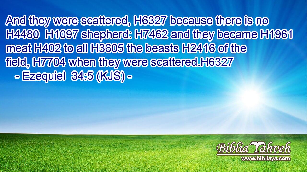 And they were scattered, H6327 because there is no H4480  H1097 shepherd: H7462 and they became H1961 meat H402 to all H3605 the beasts H2416 of the field, H7704 when they were scattered.H6327