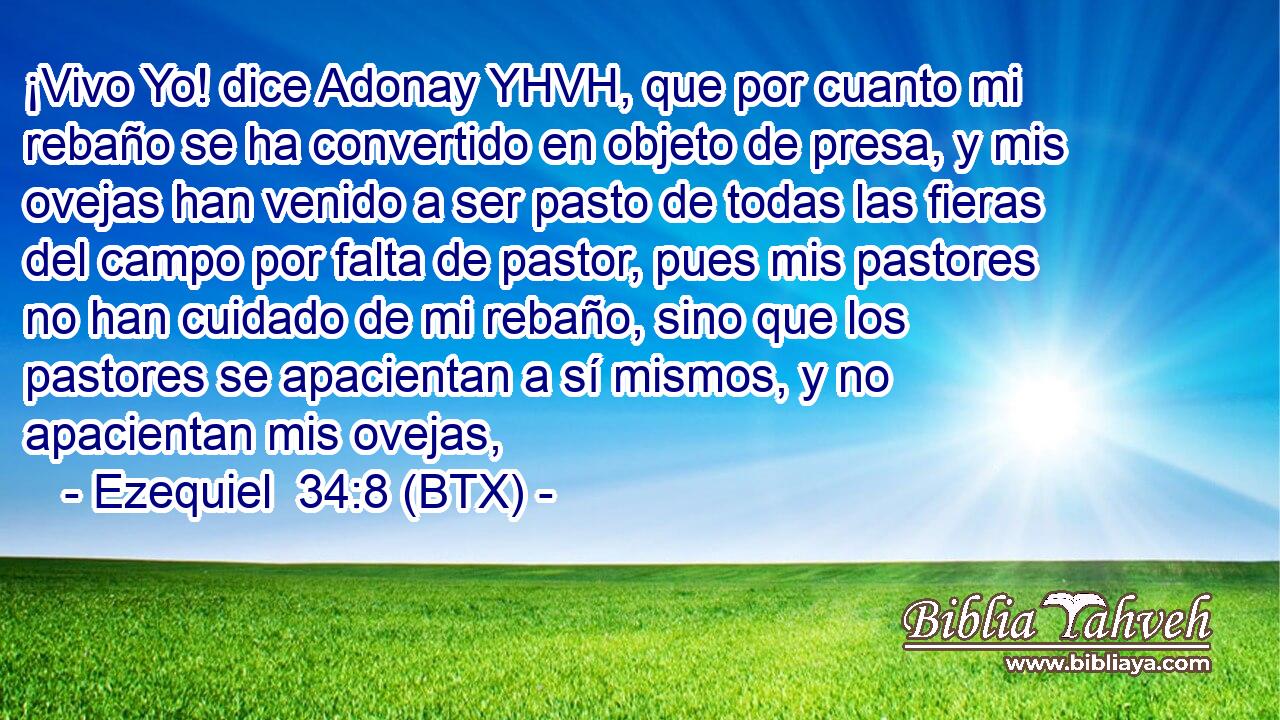 ¡Vivo Yo! dice Adonay YHVH, que por cuanto mi rebaño se ha convertido en objeto de presa, y mis ovejas han venido a ser pasto de todas las fieras del campo por falta de pastor, pues mis pastores no han cuidado de mi rebaño, sino que los pastores se apacientan a sí mismos, y no apacientan mis ovejas,