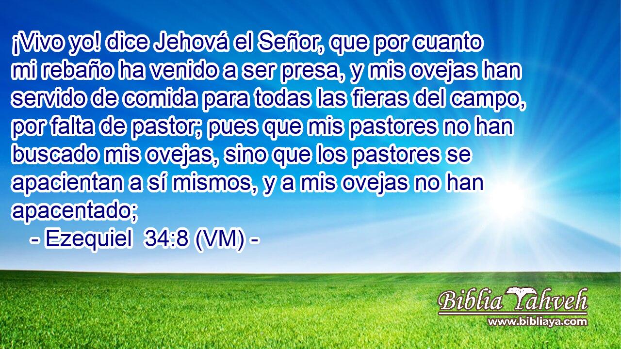  ¡Vivo yo! dice Jehová el Señor, que por cuanto mi rebaño ha venido a ser presa, y mis ovejas han servido de comida para todas las fieras del campo, por falta de pastor; pues que mis pastores no han buscado mis ovejas, sino que los pastores se apacientan a sí mismos, y a mis ovejas no han apacentado; 