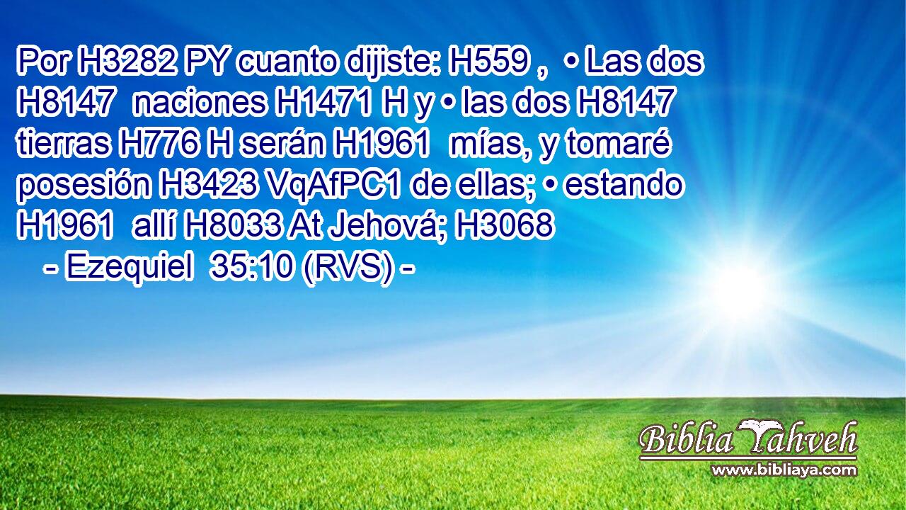Por H3282 PY cuanto dijiste: H559 ,  • Las dos H8147  naciones H1471 H y • las dos H8147  tierras H776 H serán H1961  mías, y tomaré posesión H3423 VqAfPC1 de ellas; • estando H1961  allí H8033 At Jehová; H3068  