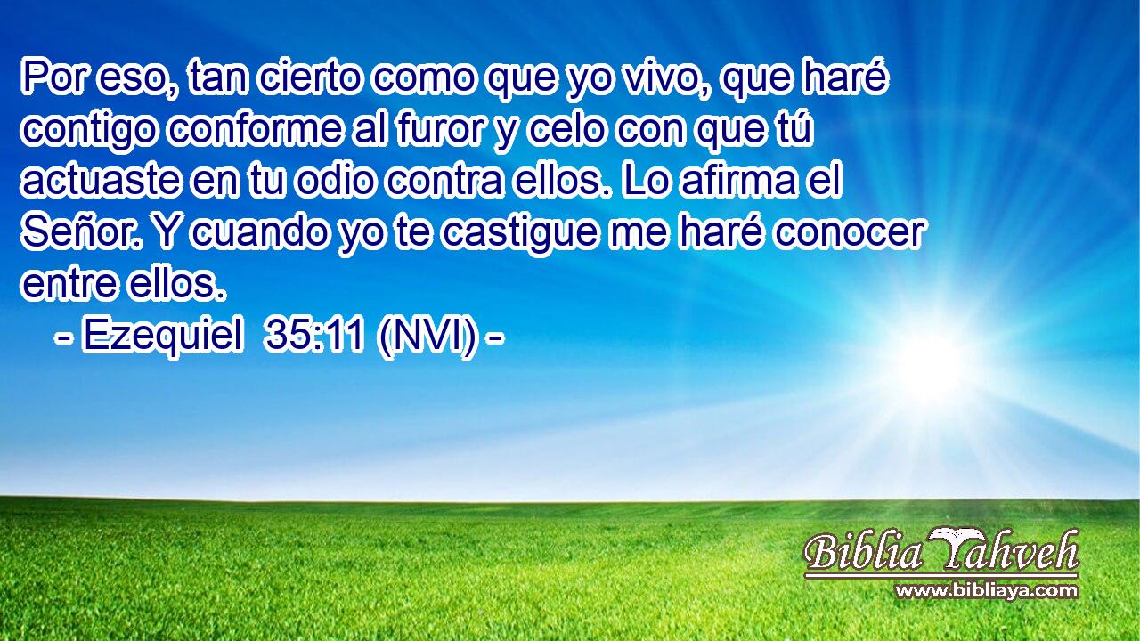  Por eso, tan cierto como que yo vivo, que haré contigo conforme al furor y celo con que tú actuaste en tu odio contra ellos. Lo afirma el Señor. Y cuando yo te castigue me haré conocer entre ellos. 
