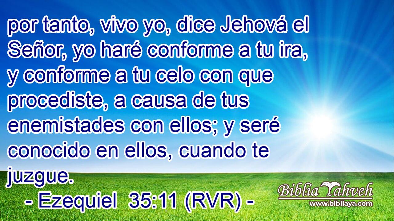 por tanto, vivo yo, dice Jehová el Señor, yo haré conforme a tu ira, y conforme a tu celo con que procediste, a causa de tus enemistades con ellos; y seré conocido en ellos, cuando te juzgue.
