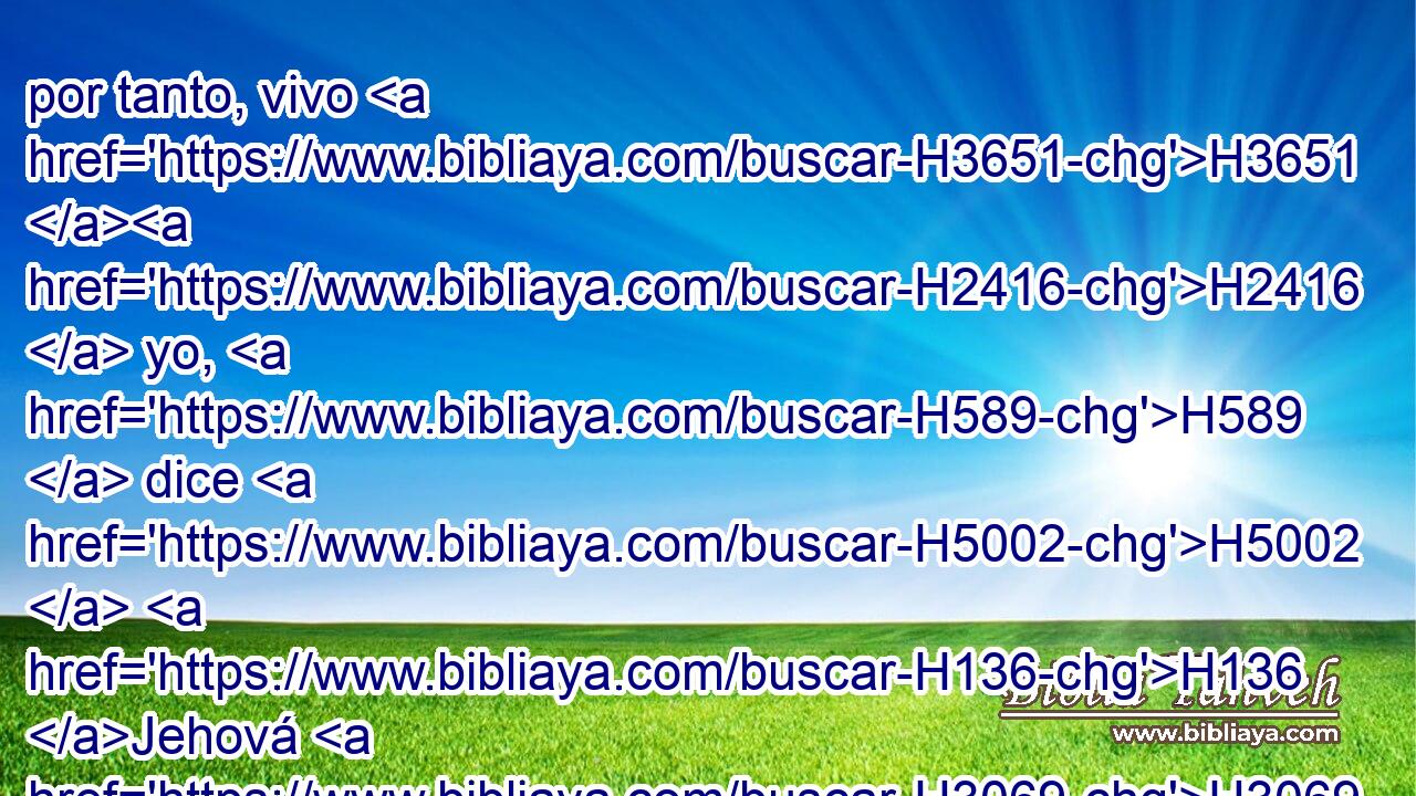 por tanto, vivo H3651 H2416  yo, H589  dice H5002  H136 Jehová H3069  el Señor, • H589  • yo haré H6213  conforme a tu ira, H639  y conforme a tu celo H7068  con que H834 XN procediste, H6213  a causa de tus enemistades H8135  con ellos; y seré conocido H3045 VnPfSC1 en ellos, cuando te juzgue. H8199  