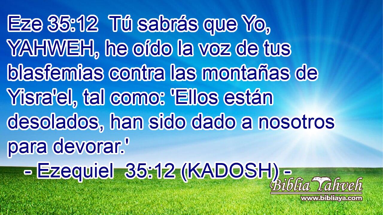  Tú sabrás que Yo, YAHWEH, he oído la voz de tus blasfemias contra las montañas de Yisra'el, tal como: 'Ellos están desolados, han sido dado a nosotros para devorar.' 