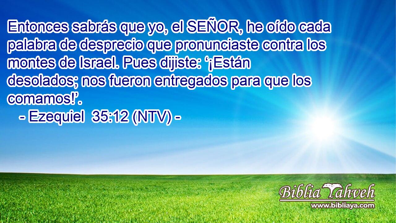 Entonces sabrás que yo, el SEÑOR, he oído cada palabra de desprecio que pronunciaste contra los montes de Israel. Pues dijiste: ‘¡Están desolados; nos fueron entregados para que los comamos!’.