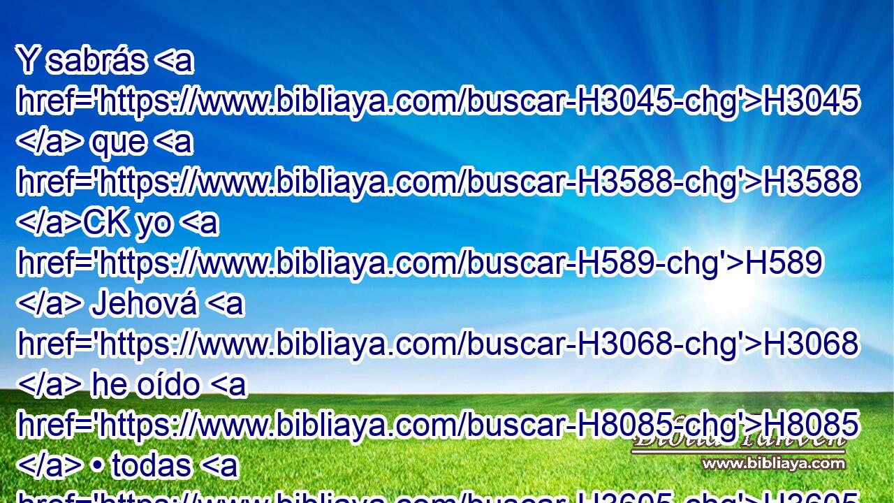 Y sabrás H3045  que H3588 CK yo H589  Jehová H3068  he oído H8085  • todas H3605  tus injurias H5007  que H834 XN proferiste H559  contra H5921 Pu los montes H2022  de Israel, H3478  diciendo: • H8074  Destruidos son, nos han sido dados H5414 VnPsPM3 para que los devoremos. H402  