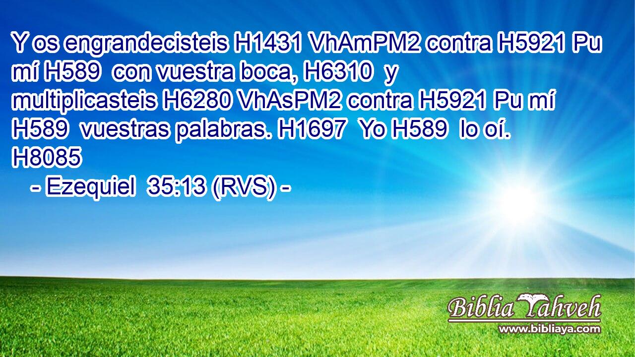 Y os engrandecisteis H1431 VhAmPM2 contra H5921 Pu mí H589  con vuestra boca, H6310  y multiplicasteis H6280 VhAsPM2 contra H5921 Pu mí H589  vuestras palabras. H1697  Yo H589  lo oí. H8085  