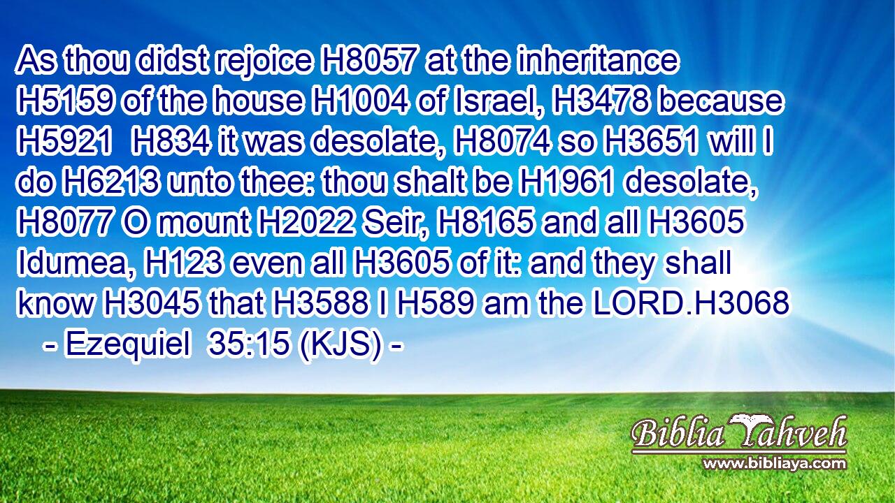 As thou didst rejoice H8057 at the inheritance H5159 of the house H1004 of Israel, H3478 because H5921  H834 it was desolate, H8074 so H3651 will I do H6213 unto thee: thou shalt be H1961 desolate, H8077 O mount H2022 Seir, H8165 and all H3605 Idumea, H123 even all H3605 of it: and they shall know H3045 that H3588 I H589 am the LORD.H3068