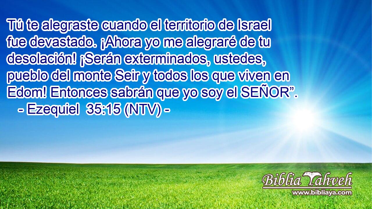 Tú te alegraste cuando el territorio de Israel fue devastado. ¡Ahora yo me alegraré de tu desolación! ¡Serán exterminados, ustedes, pueblo del monte Seir y todos los que viven en Edom! Entonces sabrán que yo soy el SEÑOR”.
