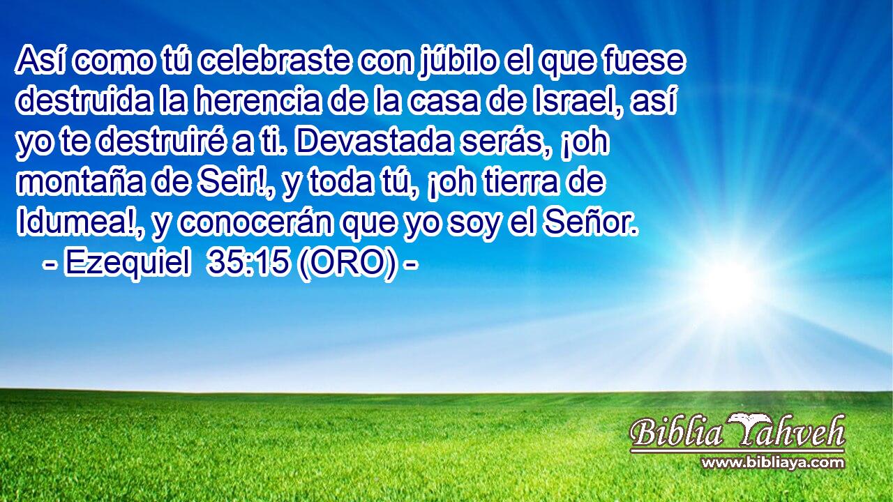  Así como tú celebraste con júbilo el que fuese destruida la herencia de la casa de Israel, así yo te destruiré a ti. Devastada serás, ¡oh montaña de Seir!, y toda tú, ¡oh tierra de Idumea!, y conocerán que yo soy el Señor. 