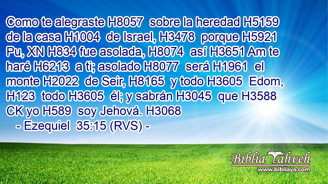 Como te alegraste H8057  sobre la heredad H5159  de la casa H1004  de Israel, H3478  porque H5921 Pu, XN H834 fue asolada, H8074  así H3651 Am te haré H6213  a ti; asolado H8077  será H1961  el monte H2022  de Seir, H8165  y todo H3605  Edom, H123  todo H3605  él; y sabrán H3045  que H3588 CK yo H589  soy Jehová. H3068  