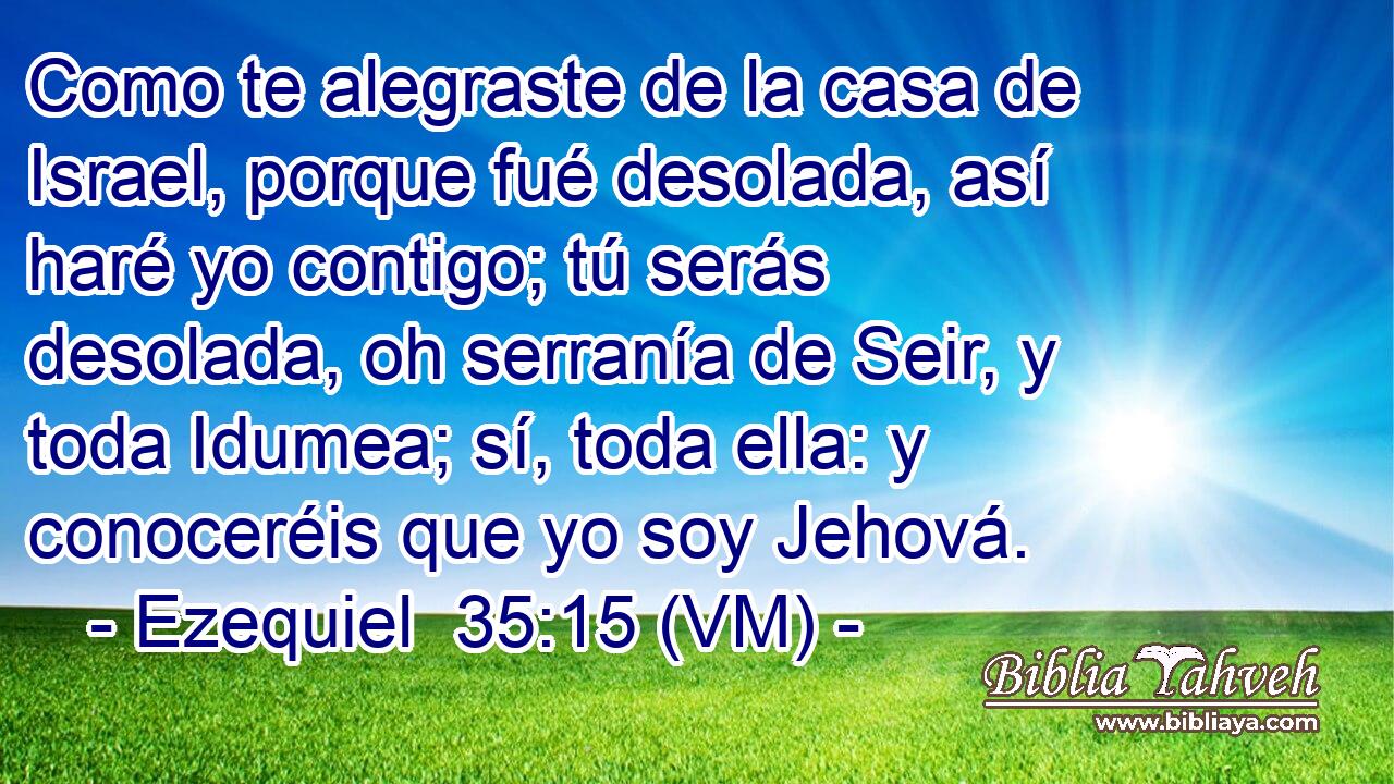  Como te alegraste de la casa de Israel, porque fué desolada, así haré yo contigo; tú serás desolada, oh serranía de Seir, y toda Idumea; sí, toda ella: y conoceréis que yo soy Jehová. 