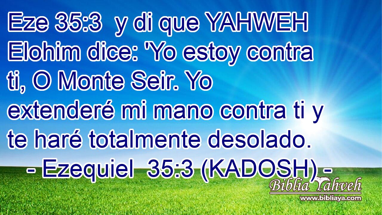  y di que YAHWEH Elohim dice: 'Yo estoy contra ti, O Monte Seir. Yo extenderé mi mano contra ti y te haré totalmente desolado. 