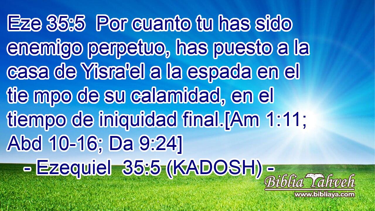  Por cuanto tu has sido enemigo perpetuo, has puesto a la casa de Yisra'el a la espada en el tie mpo de su calamidad, en el tiempo de iniquidad final.[Am 1:11; Abd 10-16; Da 9:24] 