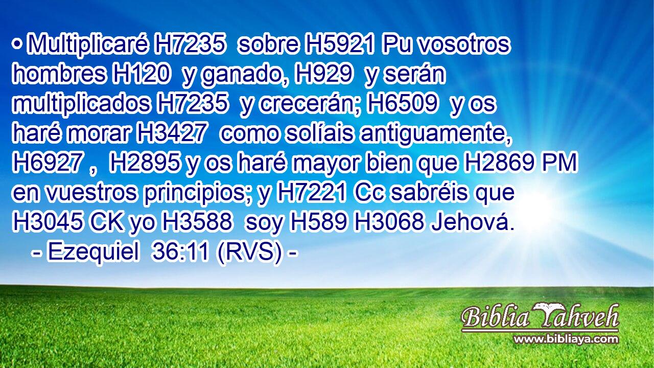 • Multiplicaré H7235  sobre H5921 Pu vosotros hombres H120  y ganado, H929  y serán multiplicados H7235  y crecerán; H6509  y os haré morar H3427  como solíais antiguamente, H6927 ,  H2895 y os haré mayor bien que H2869 PM en vuestros principios; y H7221 Cc sabréis que H3045 CK yo H3588  soy H589 H3068 Jehová. 