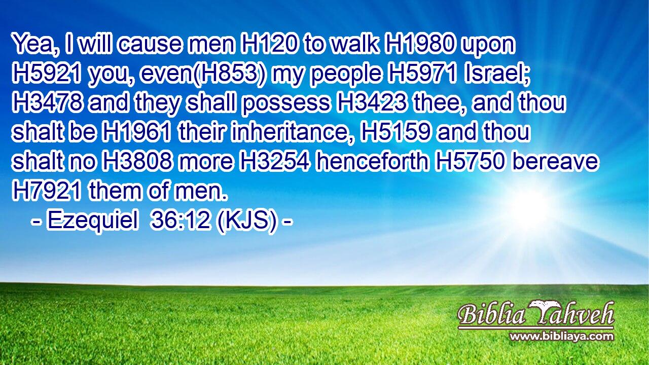 Yea, I will cause men H120 to walk H1980 upon H5921 you, even(H853) my people H5971 Israel; H3478 and they shall possess H3423 thee, and thou shalt be H1961 their inheritance, H5159 and thou shalt no H3808 more H3254 henceforth H5750 bereave H7921 them of men.