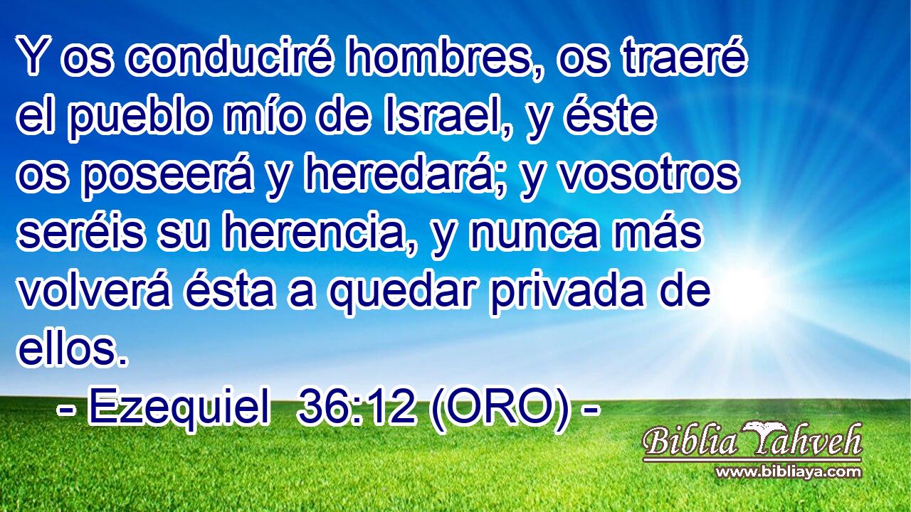  Y os conduciré hombres, os traeré el pueblo mío de Israel, y éste os poseerá y heredará; y vosotros seréis su herencia, y nunca más volverá ésta a quedar privada de ellos. 