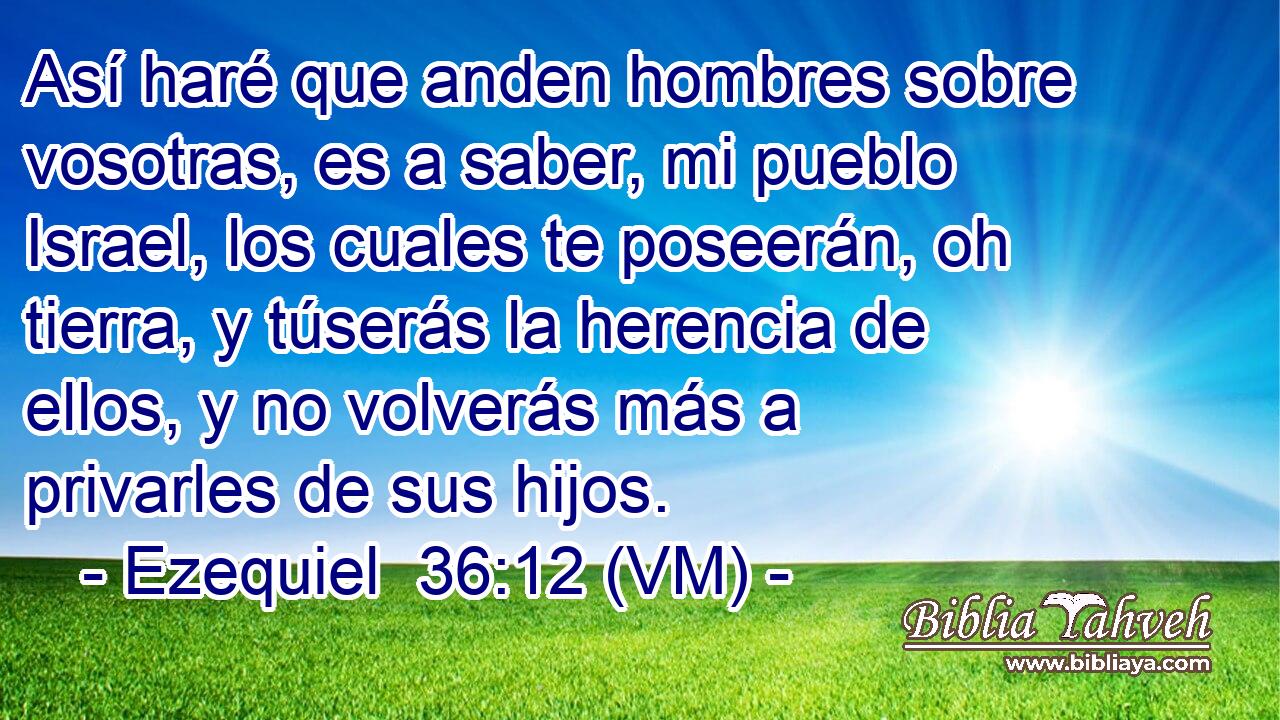  Así haré que anden hombres sobre vosotras, es a saber, mi pueblo Israel, los cuales te poseerán, oh tierra, y túserás la herencia de ellos, y no volverás más a privarles de sus hijos. 