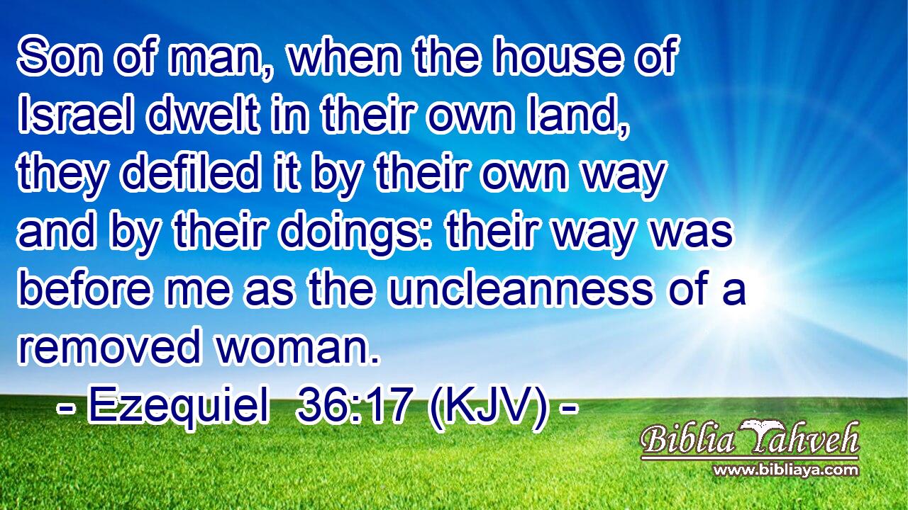 Son of man, when the house of Israel dwelt in their own land, they defiled it by their own way and by their doings: their way was before me as the uncleanness of a removed woman.