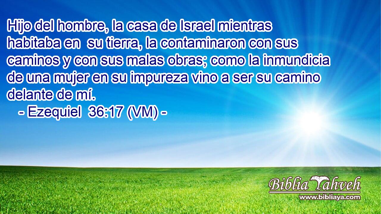  Hijo del hombre, la casa de Israel mientras habitaba en  su tierra, la contaminaron con sus caminos y con sus malas obras; como la inmundicia de una mujer en su impureza vino a ser su camino delante de mí. 