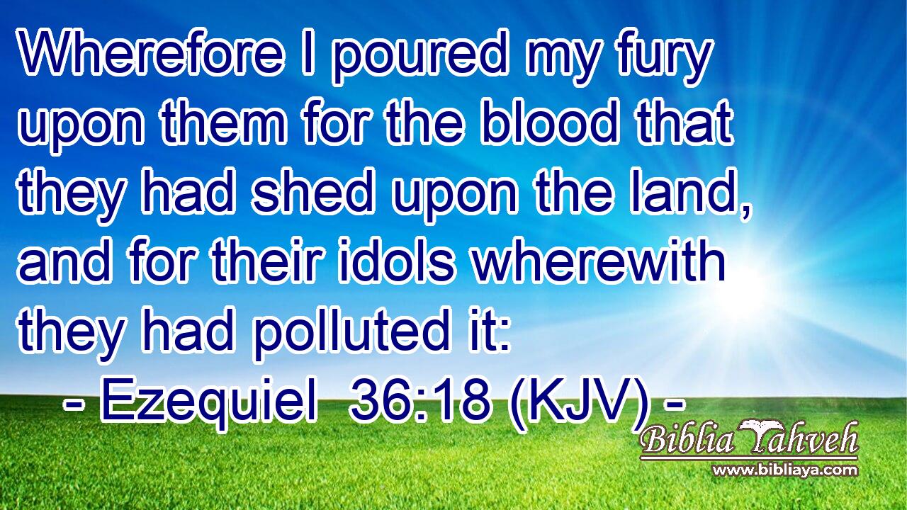 Wherefore I poured my fury upon them for the blood that they had shed upon the land, and for their idols wherewith they had polluted it: