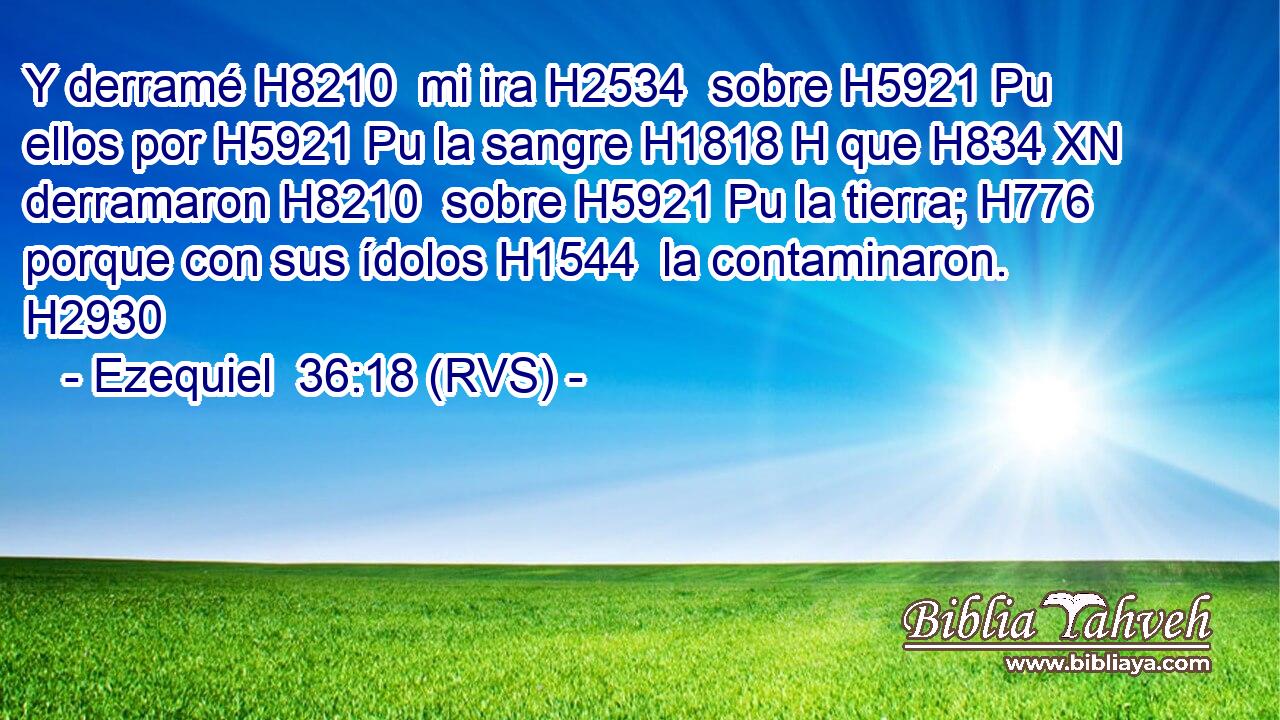 Y derramé H8210  mi ira H2534  sobre H5921 Pu ellos por H5921 Pu la sangre H1818 H que H834 XN derramaron H8210  sobre H5921 Pu la tierra; H776  porque con sus ídolos H1544  la contaminaron. H2930  