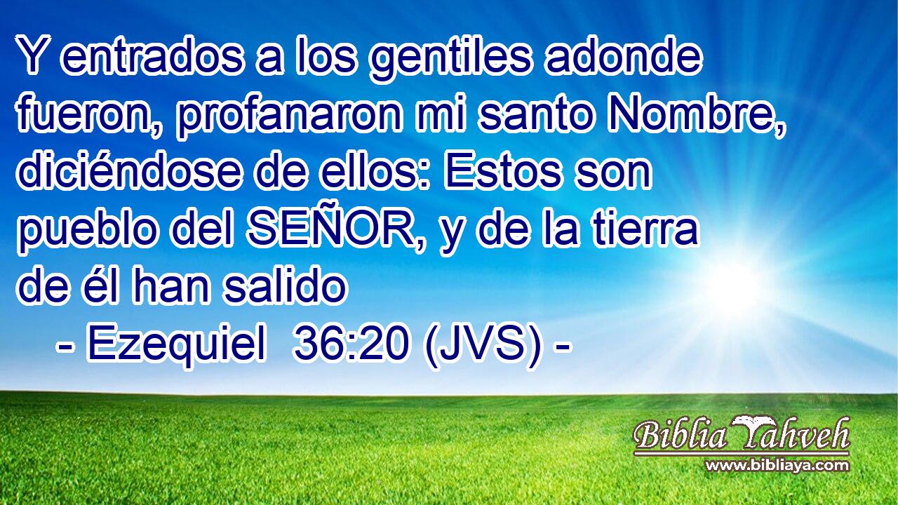 Y entrados a los gentiles adonde fueron, profanaron mi santo Nombre, diciéndose de ellos: Estos son pueblo del SEÑOR, y de la tierra de él han salido