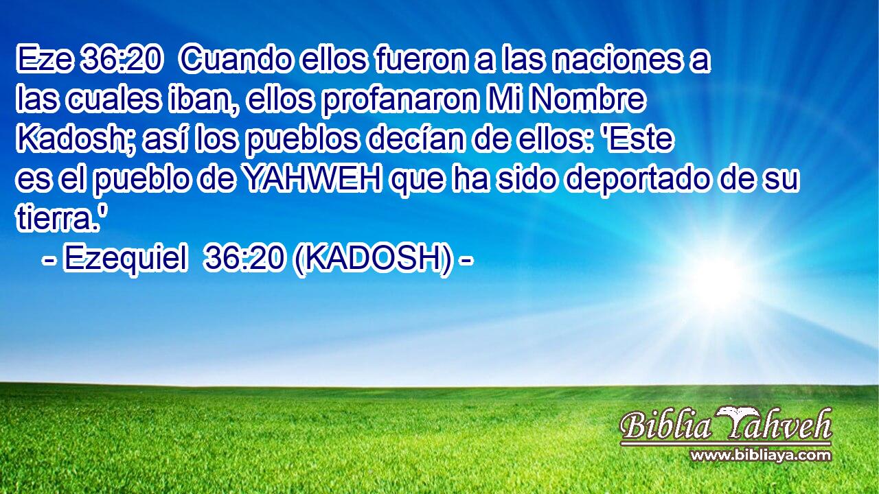  Cuando ellos fueron a las naciones a las cuales iban, ellos profanaron Mi Nombre Kadosh; así los pueblos decían de ellos: 'Este es el pueblo de YAHWEH que ha sido deportado de su tierra.' 