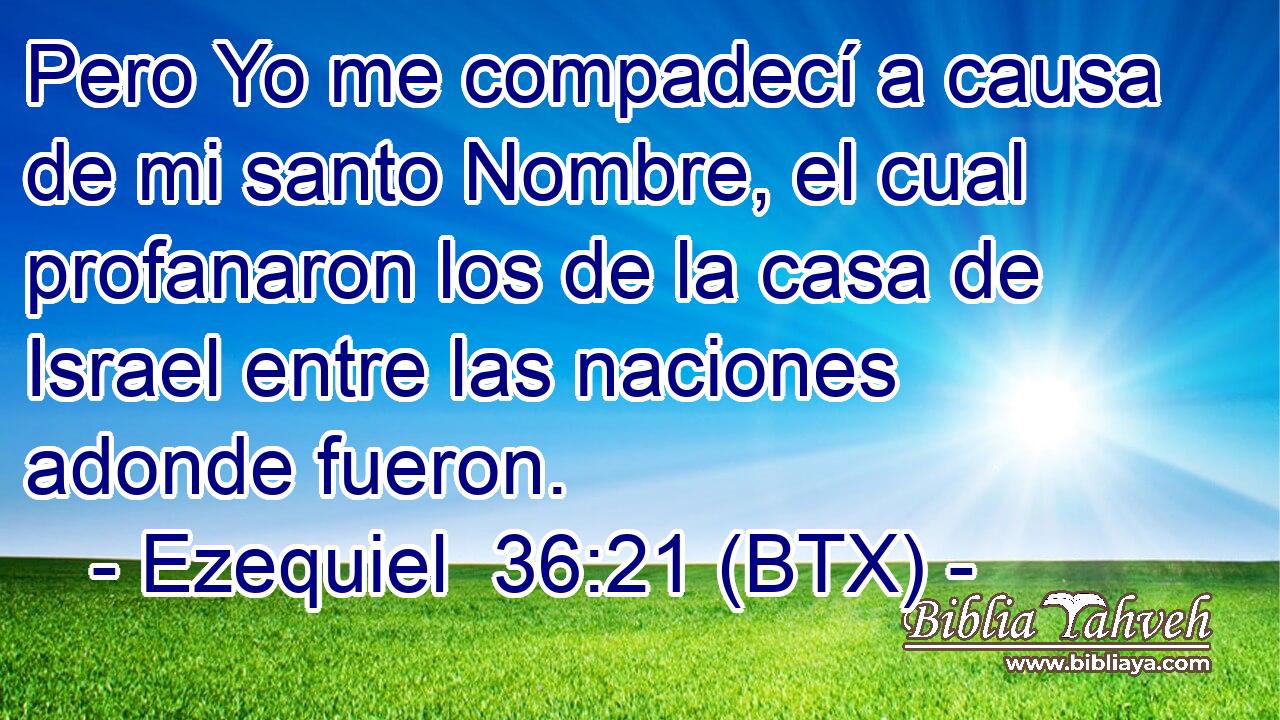 Pero Yo me compadecí a causa de mi santo Nombre, el cual profanaron los de la casa de Israel entre las naciones adonde fueron.