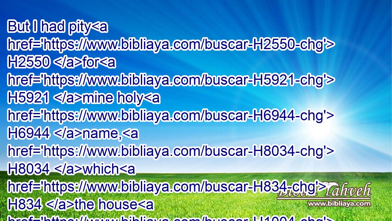 But I had pity H2550 for H5921 mine holy H6944 name, H8034 which H834 the house H1004 of Israel H3478 had profaned H2490 among the heathen, H1471 whither H834  H8033 they went.H935
