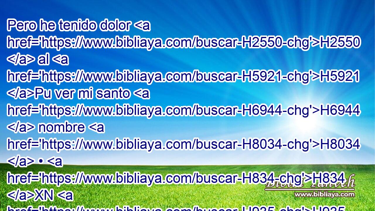Pero he tenido dolor H2550  al H5921 Pu ver mi santo H6944  nombre H8034  • H834 XN H935 profanado H2490 VpAsPC3 • por la casa H1004  de Israel H3478  entre las naciones H1471 h adonde H834 XN fueron. • H8033 Aj 