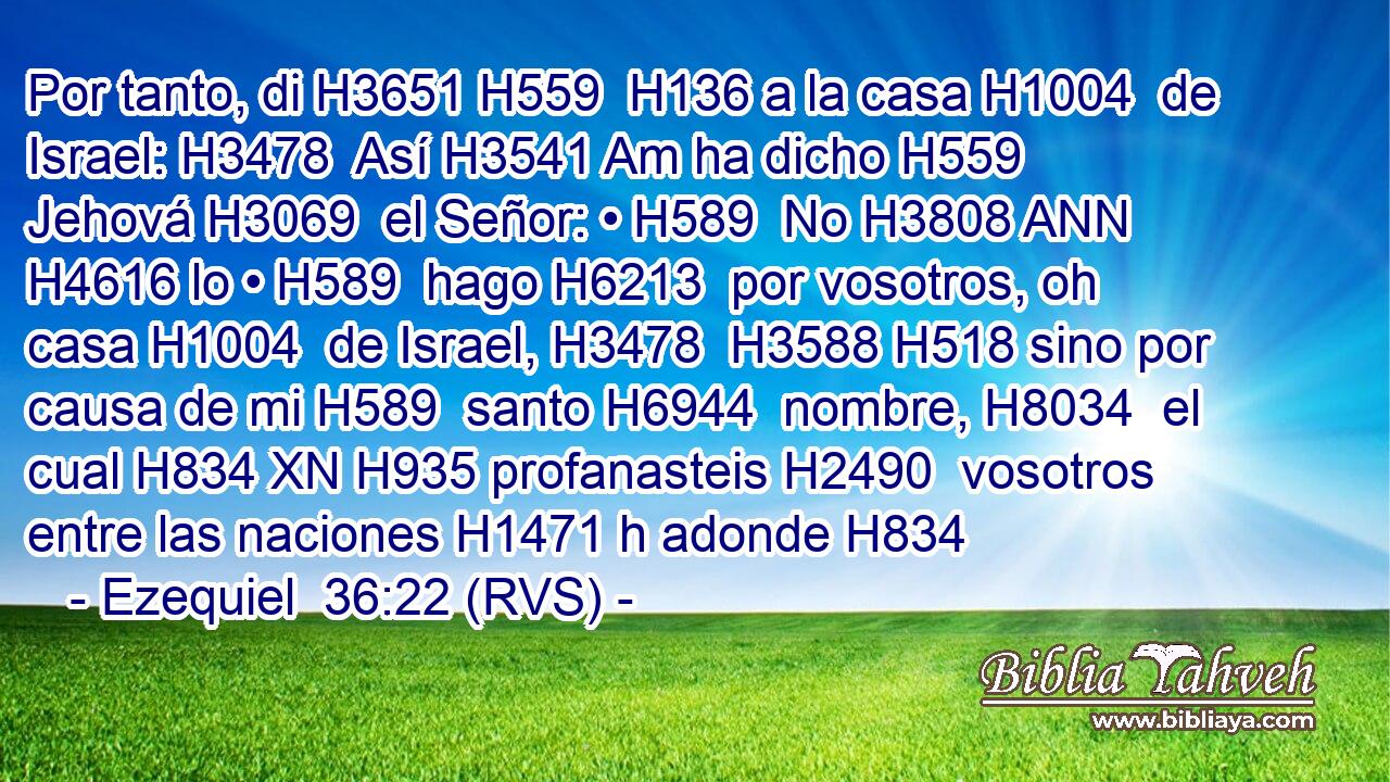 Por tanto, di H3651 H559  H136 a la casa H1004  de Israel: H3478  Así H3541 Am ha dicho H559  Jehová H3069  el Señor: • H589  No H3808 ANN H4616 lo • H589  hago H6213  por vosotros, oh casa H1004  de Israel, H3478  H3588 H518 sino por causa de mi H589  santo H6944  nombre, H8034  el cual H834 XN H935 profanasteis H2490  vosotros entre las naciones H1471 h adonde H834 