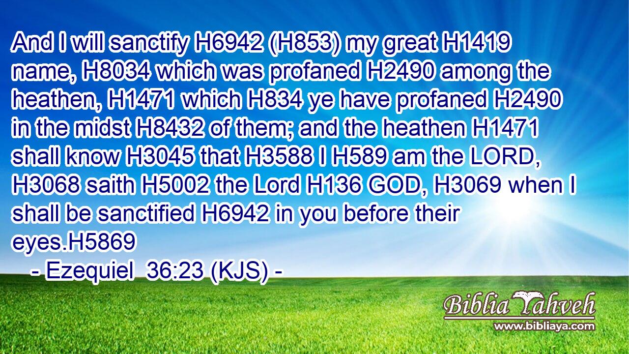And I will sanctify H6942 (H853) my great H1419 name, H8034 which was profaned H2490 among the heathen, H1471 which H834 ye have profaned H2490 in the midst H8432 of them; and the heathen H1471 shall know H3045 that H3588 I H589 am the LORD, H3068 saith H5002 the Lord H136 GOD, H3069 when I shall be sanctified H6942 in you before their eyes.H5869