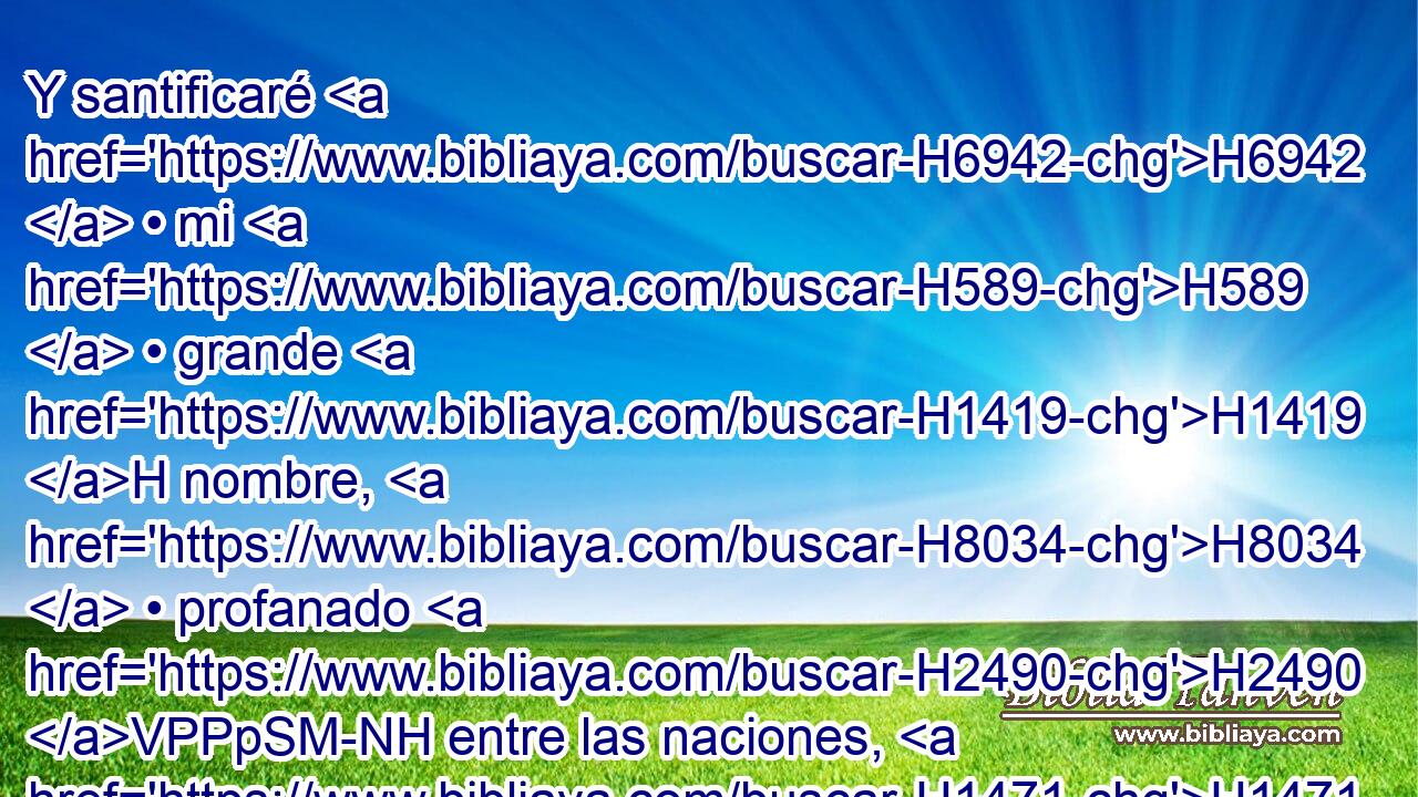 Y santificaré H6942  • mi H589  • grande H1419 H nombre, H8034  • profanado H2490 VPPpSM-NH entre las naciones, H1471 h el cual H834 XN profanasteis H2490  vosotros en medio H8432 PT de ellas; y sabrán H3045  las naciones H1471 H que H3588 CK yo H589  soy Jehová, H3069  dice H5002  H136 Jehová H3068  el Señor, • H589  cuando sea santificado H6942 ,  en vosotros delante de 